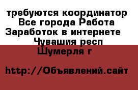 требуются координатор - Все города Работа » Заработок в интернете   . Чувашия респ.,Шумерля г.